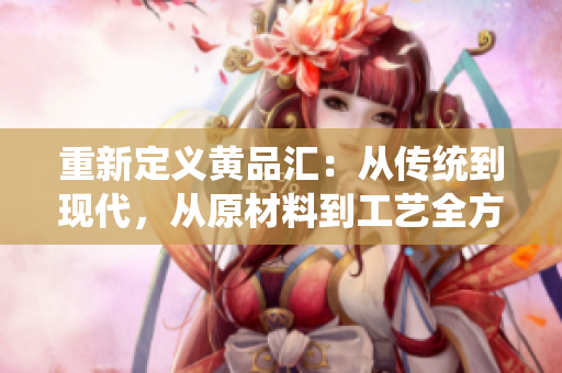 重新定义黄品汇：从传统到现代，从原材料到工艺全方位展示顶级中国茶文化