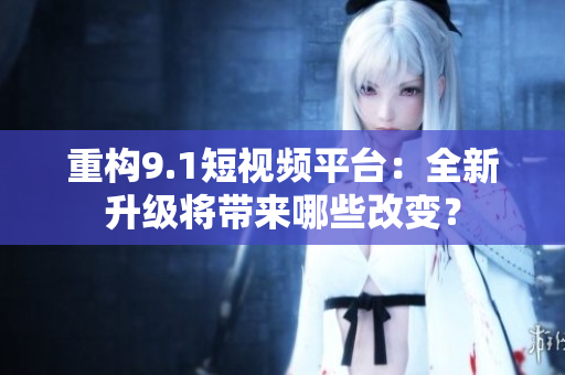 重构9.1短视频平台：全新升级将带来哪些改变？