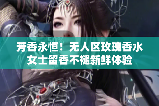 芳香永恒！无人区玫瑰香水女士留香不褪新鲜体验