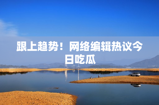 跟上趋势！网络编辑热议今日吃瓜