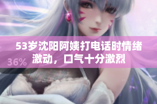 53岁沈阳阿姨打电话时情绪激动，口气十分激烈