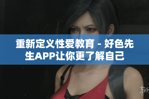 重新定义性爱教育 - 好色先生APP让你更了解自己