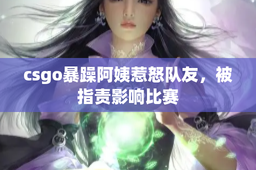 csgo暴躁阿姨惹怒队友，被指责影响比赛