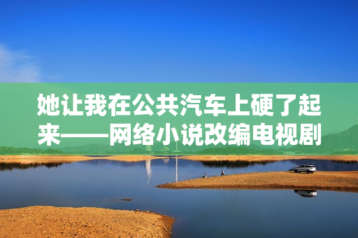她让我在公共汽车上硬了起来——网络小说改编电视剧热播