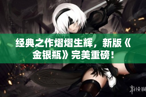 经典之作熠熠生辉，新版《金银瓶》完美重磅！