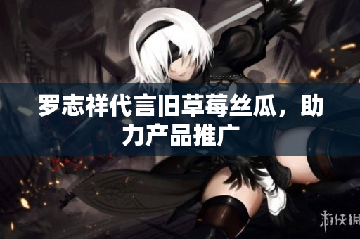 罗志祥代言旧草莓丝瓜，助力产品推广