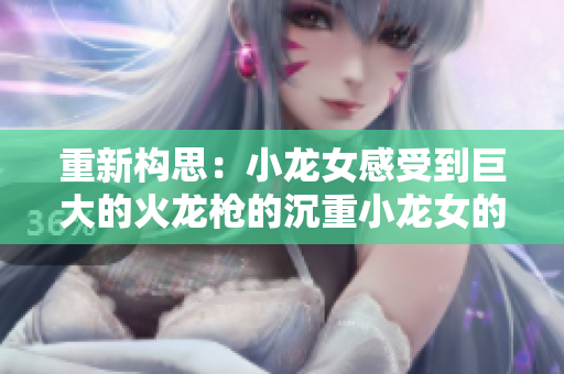 重新构思：小龙女感受到巨大的火龙枪的沉重小龙女的沉重感——巨大火龙枪之感