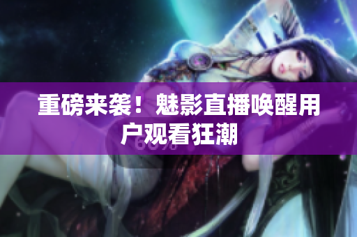 重磅来袭！魅影直播唤醒用户观看狂潮