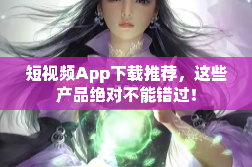 短视频App下载推荐，这些产品绝对不能错过！