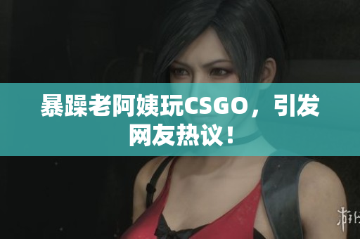 暴躁老阿姨玩CSGO，引发网友热议！