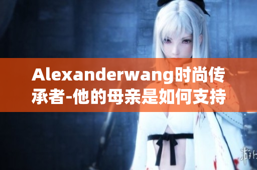 Alexanderwang时尚传承者-他的母亲是如何支持他的