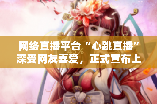 网络直播平台“心跳直播”深受网友喜爱，正式宣布上线！