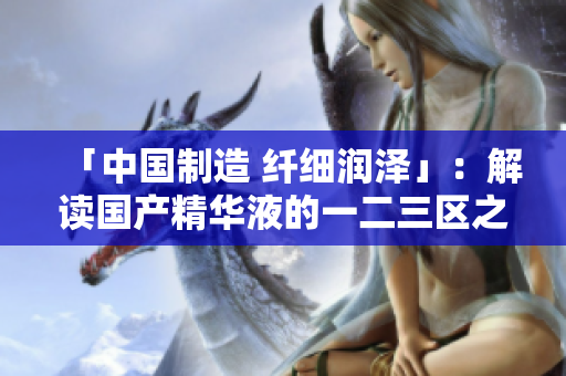 「中国制造 纤细润泽」：解读国产精华液的一二三区之最