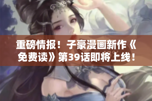 重磅情报！子豪漫画新作《免费读》第39话即将上线！