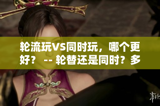 轮流玩VS同时玩，哪个更好？ -- 轮替还是同时？多人玩游戏该如何选择