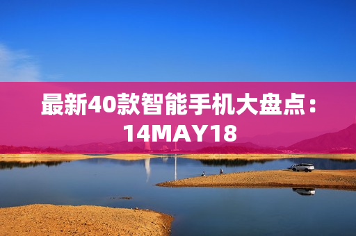 最新40款智能手机大盘点：14MAY18