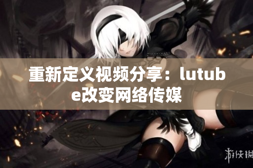 重新定义视频分享：lutube改变网络传媒