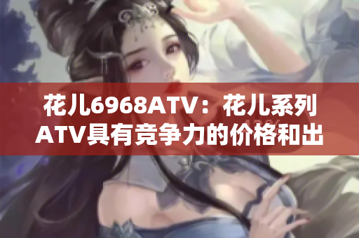 花儿6968ATV：花儿系列ATV具有竞争力的价格和出色的性能