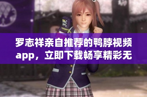 罗志祥亲自推荐的鸭脖视频app，立即下载畅享精彩无限！