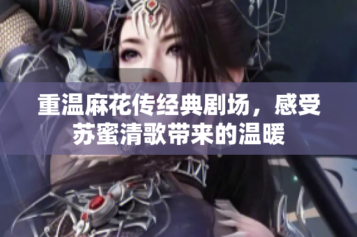重温麻花传经典剧场，感受苏蜜清歌带来的温暖