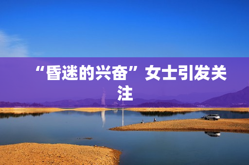“昏迷的兴奋”女士引发关注