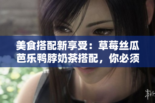 美食搭配新享受：草莓丝瓜芭乐鸭脖奶茶搭配，你必须尝过！