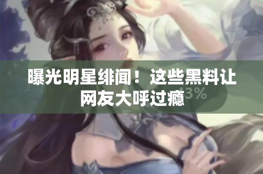 曝光明星绯闻！这些黑料让网友大呼过瘾
