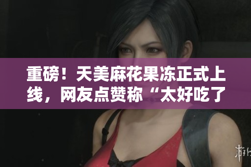 重磅！天美麻花果冻正式上线，网友点赞称“太好吃了”