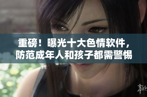 重磅！曝光十大色情软件，防范成年人和孩子都需警惕