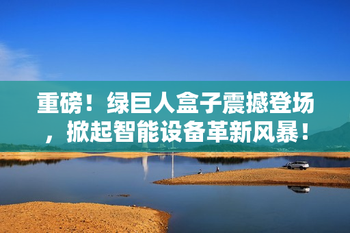 重磅！绿巨人盒子震撼登场，掀起智能设备革新风暴！