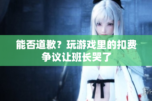 能否道歉？玩游戏里的扣费争议让班长哭了