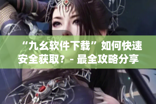 “九幺软件下载”如何快速安全获取？- 最全攻略分享)