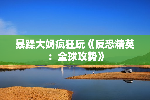 暴躁大妈疯狂玩《反恐精英：全球攻势》