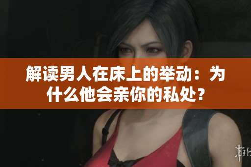 解读男人在床上的举动：为什么他会亲你的私处？