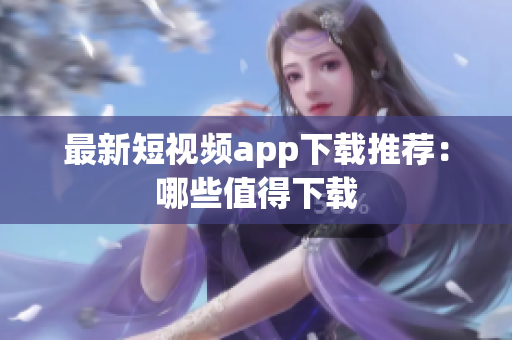 最新短视频app下载推荐：哪些值得下载