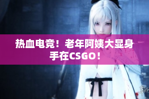 热血电竞！老年阿姨大显身手在CSGO！