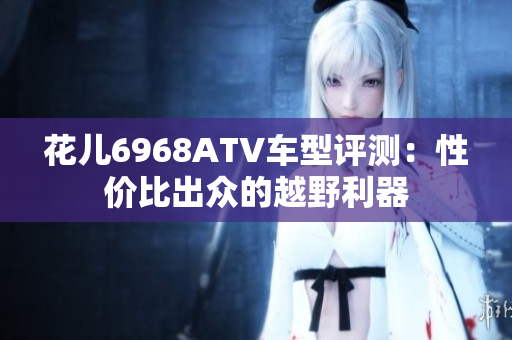 花儿6968ATV车型评测：性价比出众的越野利器