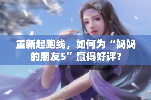 重新起跑线，如何为“妈妈的朋友5”赢得好评？