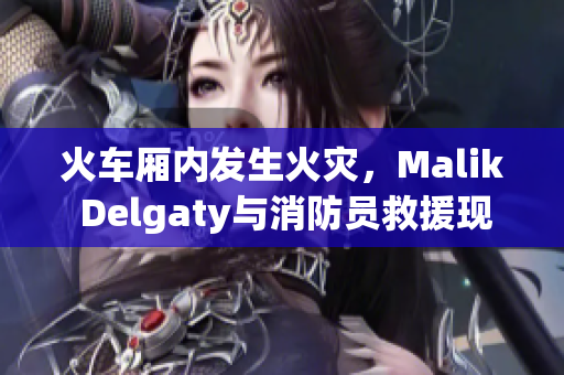 火车厢内发生火灾，Malik Delgaty与消防员救援现场