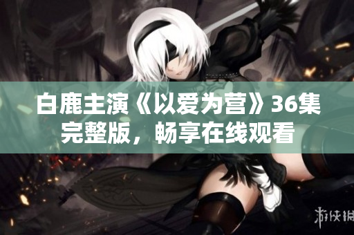 白鹿主演《以爱为营》36集完整版，畅享在线观看