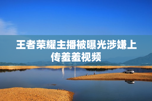 王者荣耀主播被曝光涉嫌上传羞羞视频