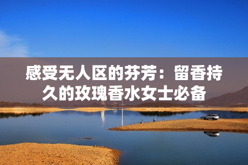 感受无人区的芬芳：留香持久的玫瑰香水女士必备