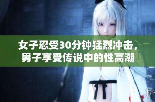 女子忍受30分钟猛烈冲击，男子享受传说中的性高潮
