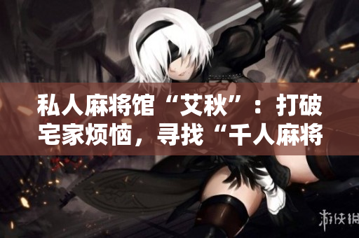 私人麻将馆“艾秋”：打破宅家烦恼，寻找“千人麻将”乐趣