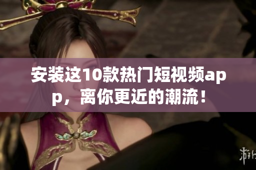 安装这10款热门短视频app，离你更近的潮流！