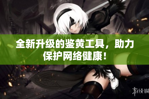 全新升级的鉴黄工具，助力保护网络健康！