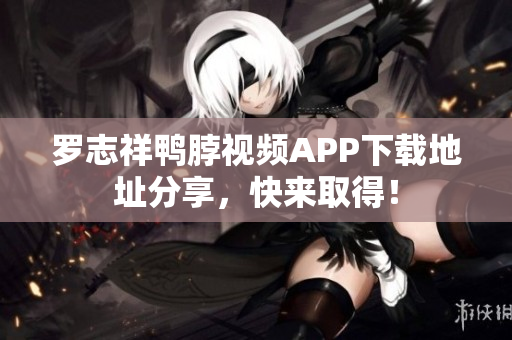 罗志祥鸭脖视频APP下载地址分享，快来取得！