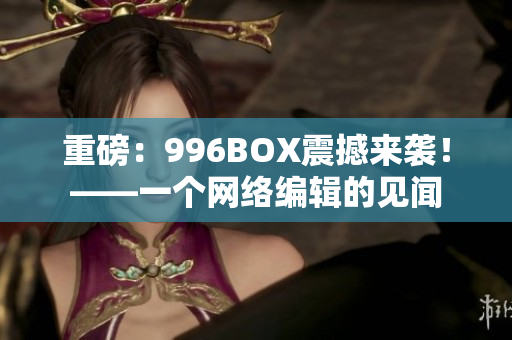 重磅：996BOX震撼来袭！——一个网络编辑的见闻