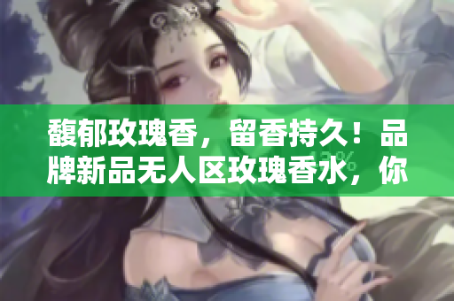 馥郁玫瑰香，留香持久！品牌新品无人区玫瑰香水，你值得拥有！