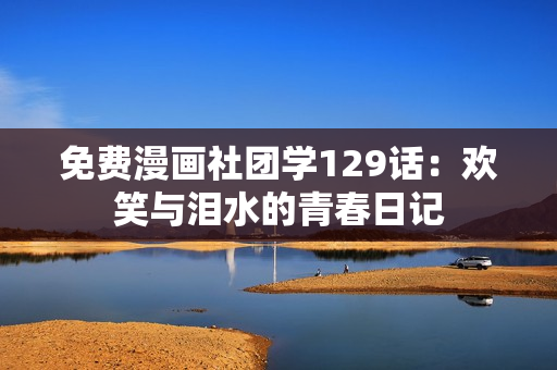 免费漫画社团学129话：欢笑与泪水的青春日记